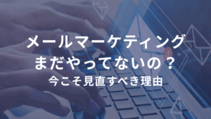 メールマーケティング、まだやってないの？今こそ見直すべき理由