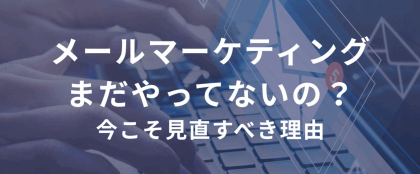 メールマーケティング、まだやってないの？今こそ見直すべき理由