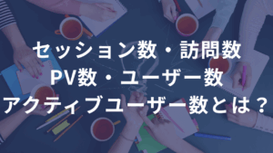セッション数・訪問数・PV数・ユーザー数・アクティブユーザー数とは？ ――違いと使い方を超わかりやすく解説。数字は“読んで、活かして”なんぼ。