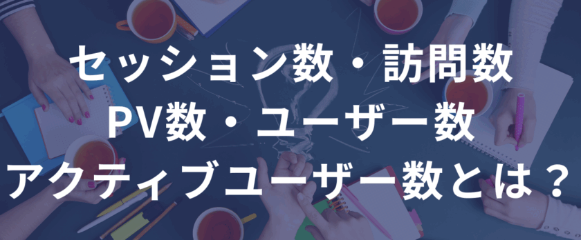 セッション数・訪問数・PV数・ユーザー数・アクティブユーザー数とは？ ――違いと使い方を超わかりやすく解説。数字は“読んで、活かして”なんぼ。