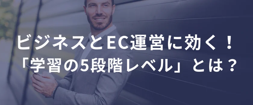 ビジネスとEC運営に効く！「学習の5段階レベル」とは？ ――「知ってるだけ」じゃ、何も変わらない。