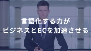 言語化する力が、ビジネスとECを加速させる