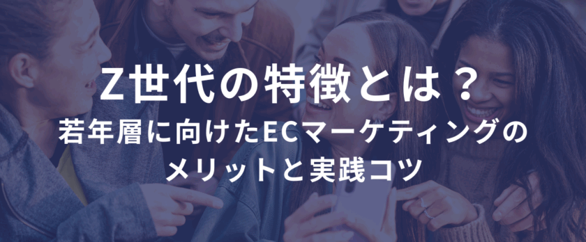 Z世代の特徴とは？若年層に向けたECサイトマーケティングのメリットと実践コツ