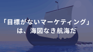 「目標がないマーケティング」は、海図なき航海だ
