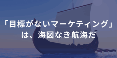 「目標がないマーケティング」は、海図なき航海だ
